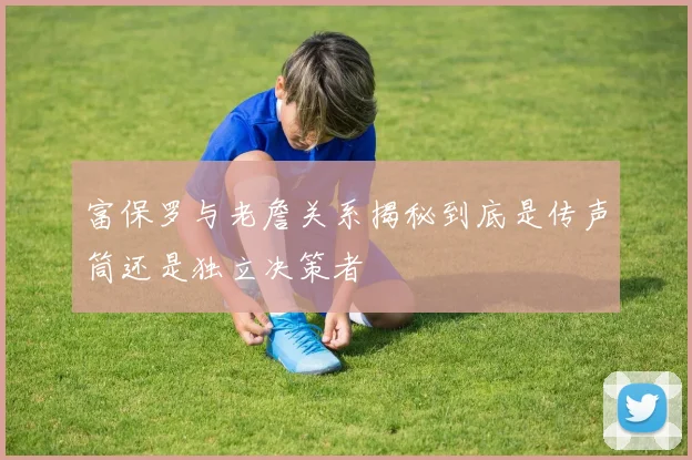 富保罗与老詹关系揭秘到底是传声筒还是独立决策者