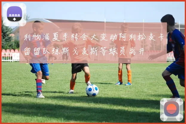 利物浦夏季转会大变动阿利松麦卡留留队琼斯戈麦斯等球员离开