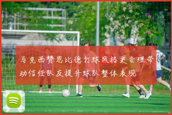马克西赞恩比德打球风格更合理带动信任队友提升球队整体表现