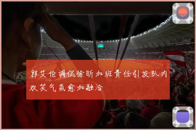 郭艾伦调侃徐昕加班责任引发队内欢笑气氛愈加融洽