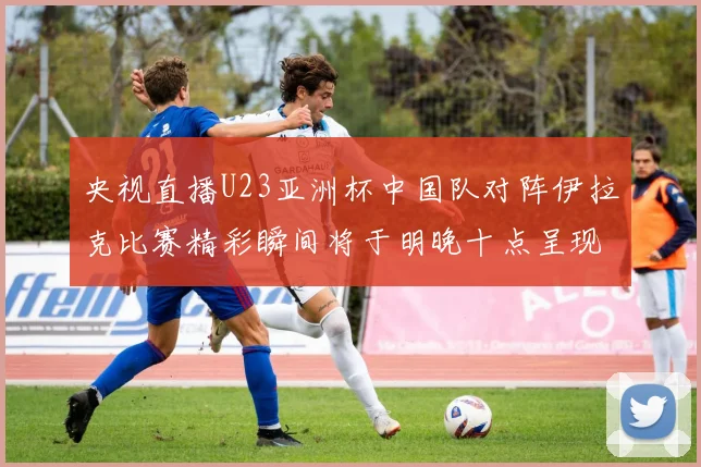 央视直播U23亚洲杯中国队对阵伊拉克比赛精彩瞬间将于明晚十点呈现