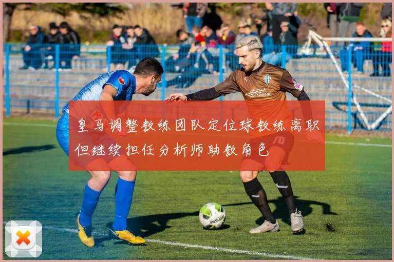 皇马调整教练团队定位球教练离职但继续担任分析师助教角色