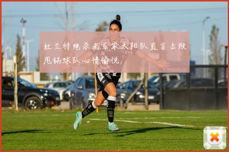 杜兰特绝杀老东家太阳队直言击败甩锅球队心情愉悦